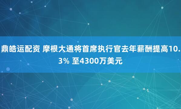 鼎皓运配资 摩根大通将首席执行官去年薪酬提高10.3% 至4300万美元