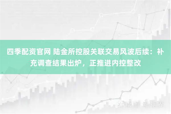 四季配资官网 陆金所控股关联交易风波后续：补充调查结果出炉，正推进内控整改