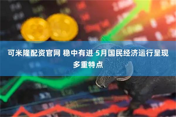 可米隆配资官网 稳中有进 5月国民经济运行呈现多重特点