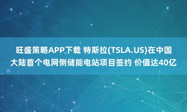 旺盛策略APP下载 特斯拉(TSLA.US)在中国大陆首个电网侧储能电站项目签约 价值达40亿