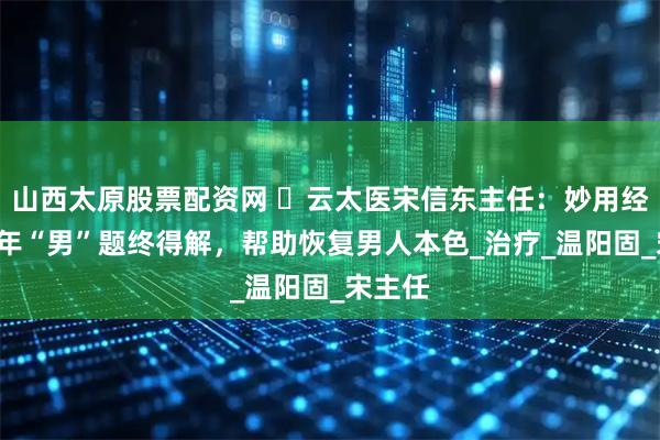 山西太原股票配资网 ​云太医宋信东主任：妙用经方，8年“男”题终得解，帮助恢复男人本色_治疗_温阳固_宋主任