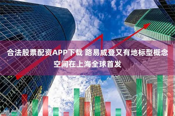 合法股票配资APP下载 路易威登又有地标型概念空间在上海全球首发