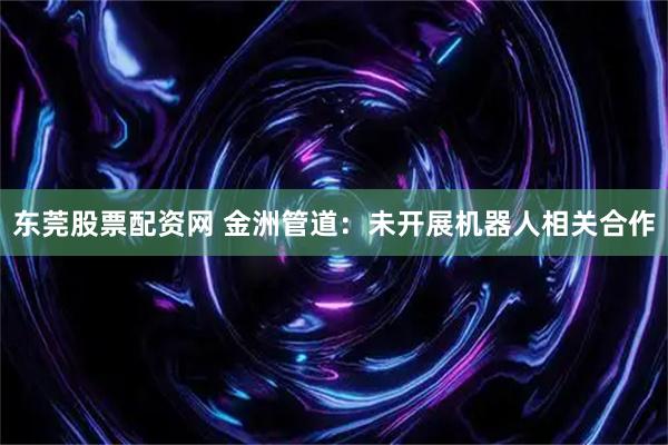 东莞股票配资网 金洲管道：未开展机器人相关合作