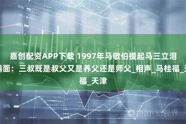嘉创配资APP下载 1997年马敬伯提起马三立泪流满面:三叔既是叔父又是养父还是师父_相声_马桂福_天津