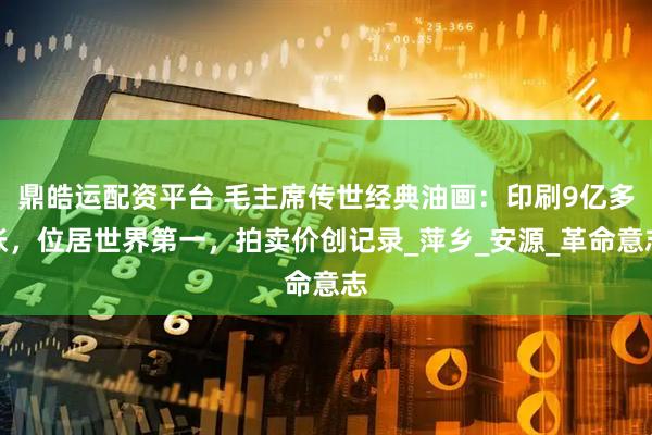 鼎皓运配资平台 毛主席传世经典油画：印刷9亿多张，位居世界第一，拍卖价创记录_萍乡_安源_革命意志