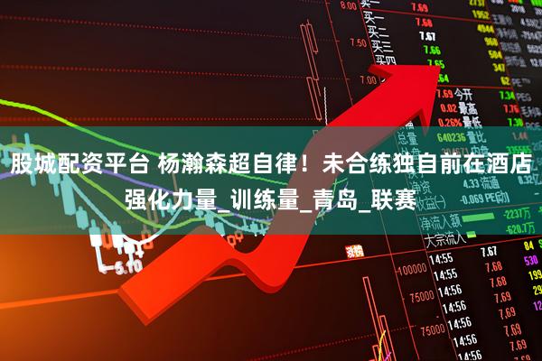 股城配资平台 杨瀚森超自律！未合练独自前在酒店强化力量_训练量_青岛_联赛