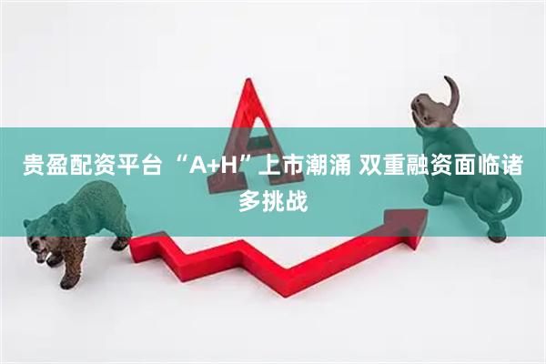 贵盈配资平台 “A+H”上市潮涌 双重融资面临诸多挑战