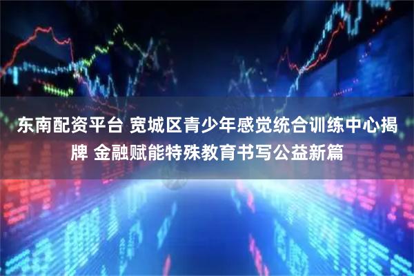 东南配资平台 宽城区青少年感觉统合训练中心揭牌 金融赋能特殊教育书写公益新篇