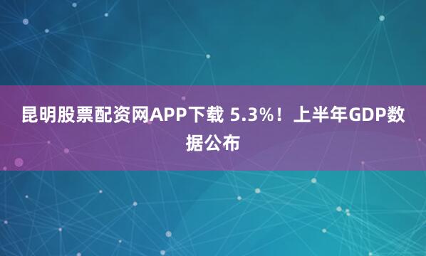 昆明股票配资网APP下载 5.3%！上半年GDP数据公布