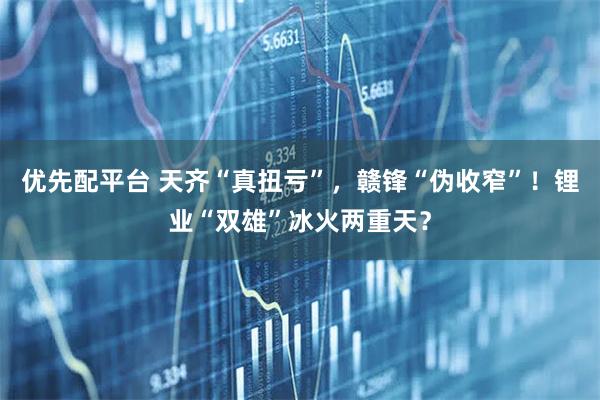 优先配平台 天齐“真扭亏”，赣锋“伪收窄”！锂业“双雄”冰火两重天？