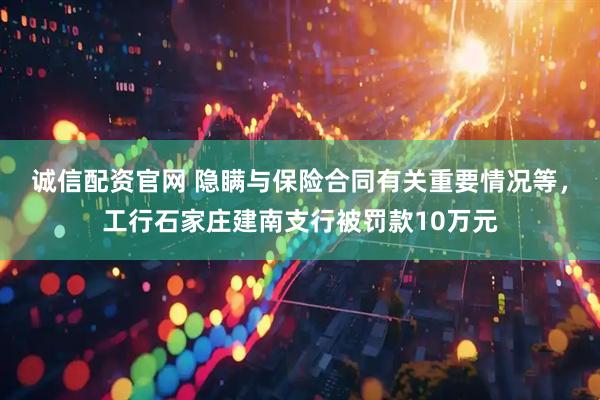 诚信配资官网 隐瞒与保险合同有关重要情况等，工行石家庄建南支行被罚款10万元