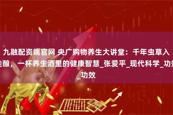 九融配资端官网 央广购物养生大讲堂：千年虫草入佳酿，一杯养生酒里的健康智慧_张爱平_现代科学_功效