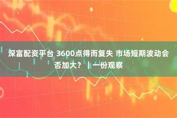深富配资平台 3600点得而复失 市场短期波动会否加大？｜一份观察