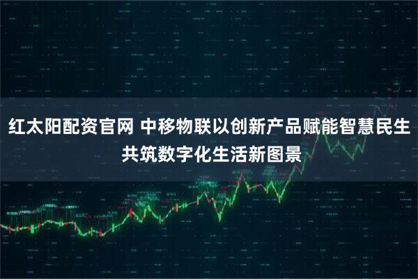 红太阳配资官网 中移物联以创新产品赋能智慧民生 共筑数字化生活新图景