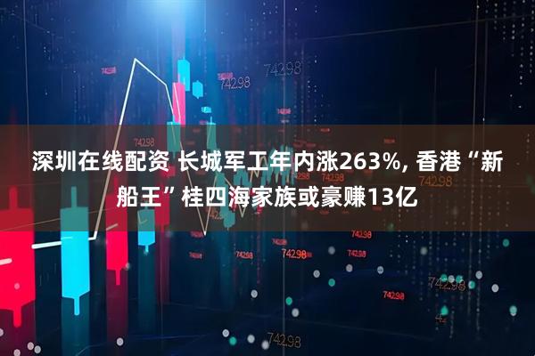 深圳在线配资 长城军工年内涨263%, 香港“新船王”桂四海家族或豪赚13亿