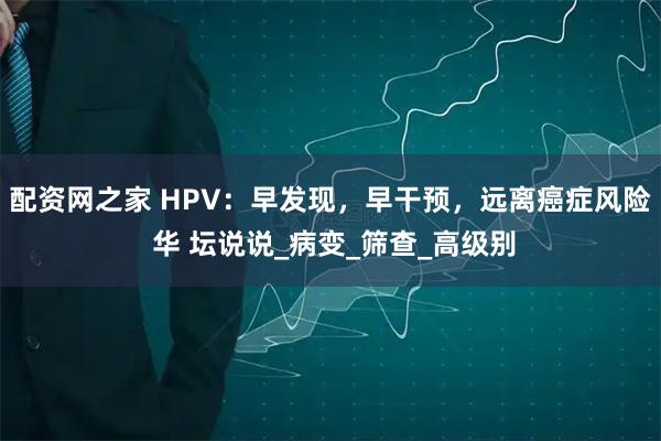 配资网之家 HPV：早发现，早干预，远离癌症风险 华 坛说说_病变_筛查_高级别