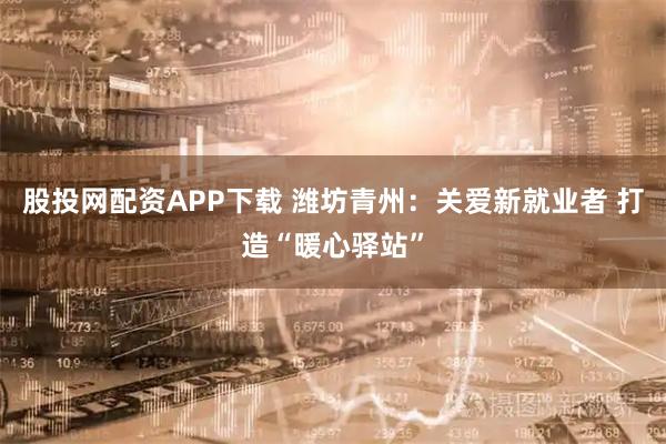 股投网配资APP下载 潍坊青州：关爱新就业者 打造“暖心驿站”
