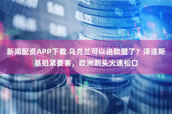 新闻配资APP下载 乌克兰可以进欧盟了？泽连斯基掐紧要害，欧洲刺头火速松口