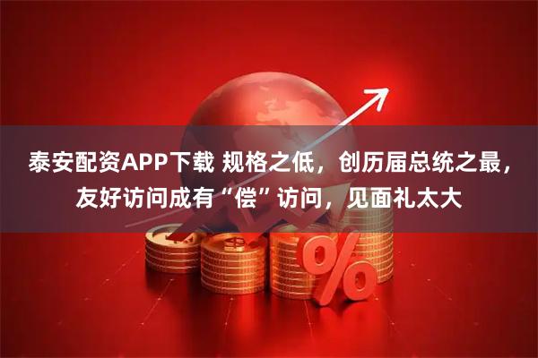 泰安配资APP下载 规格之低，创历届总统之最，友好访问成有“偿”访问，见面礼太大