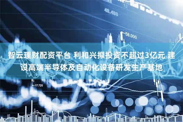 智云理财配资平台 利和兴拟投资不超过3亿元 建设高端半导体及自动化设备研发生产基地