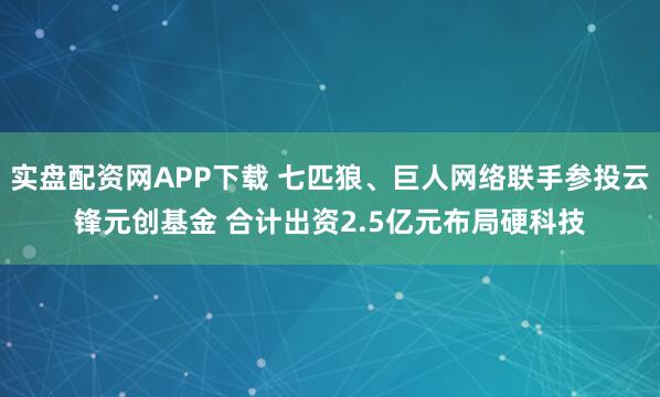 实盘配资网APP下载 七匹狼、巨人网络联手参投云锋元创基金 合计出资2.5亿元布局硬科技
